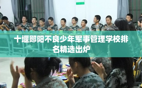 十堰郧阳不良少年军事管理学校排名精选出炉
