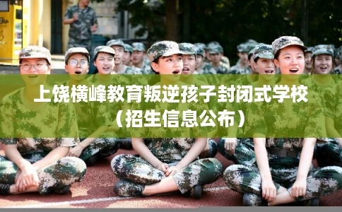 上饶横峰教育叛逆孩子封闭式学校(招生信息公布) 上饶横峰教育叛逆孩子封闭式学校(招生信息公布)
