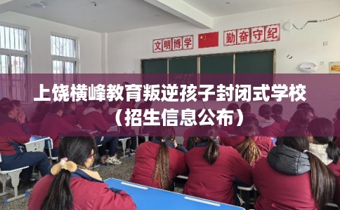 上饶横峰教育叛逆孩子封闭式学校（招生信息公布）
