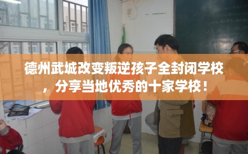 德州武城改变叛逆孩子全封闭学校，分享当地优秀的十家学校！