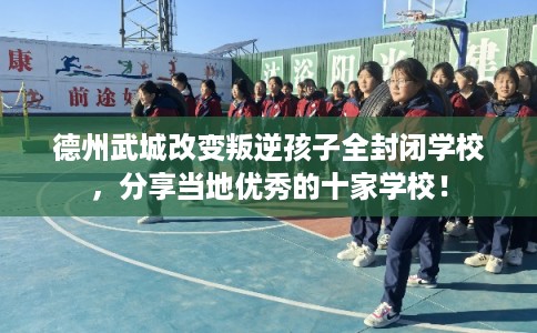 德州武城改变叛逆孩子全封闭学校，分享当地优秀的十家学校！