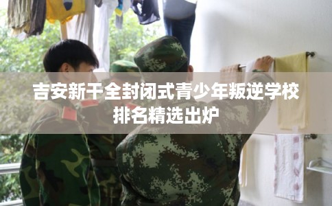 吉安新干全封闭式青少年叛逆学校排名精选出炉
