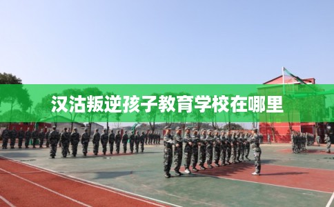 汉沽叛逆孩子教育学校在哪里