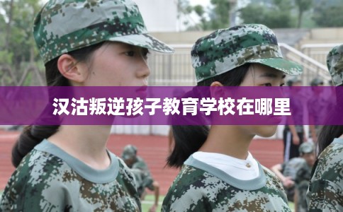 汉沽叛逆孩子教育学校在哪里