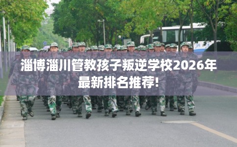 淄博淄川管教孩子叛逆学校2026年最新排名推荐!