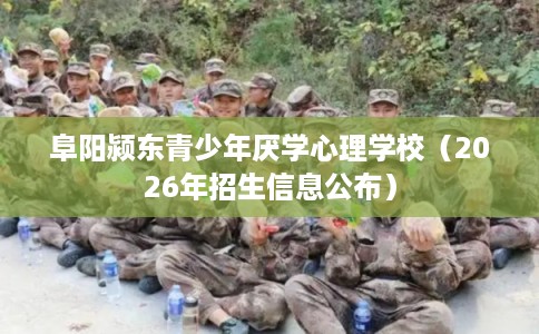 阜阳颍东青少年厌学心理学校（2026年招生信息公布）