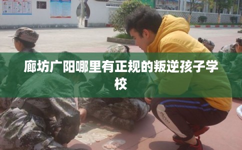 廊坊广阳哪里有正规的叛逆孩子学校