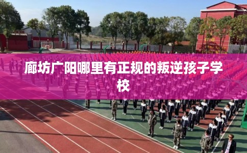 廊坊广阳哪里有正规的叛逆孩子学校