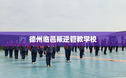 德州临邑叛逆管教学校