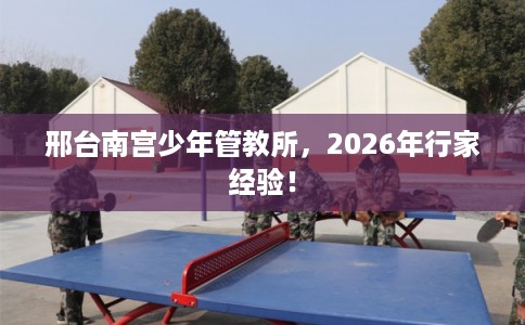 邢台南宫少年管教所，2026年行家经验！
