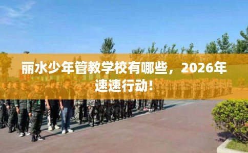 丽水少年管教学校有哪些，2026年速速行动!