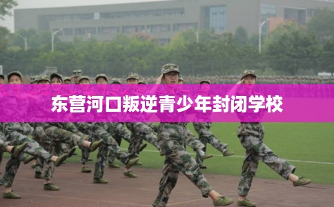 东营河口叛逆青少年封闭学校