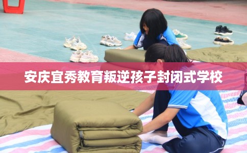 安庆宜秀教育叛逆孩子封闭式学校