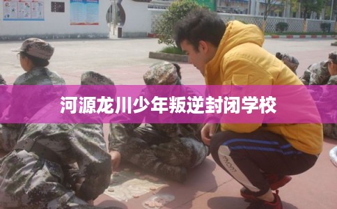 河源龙川少年叛逆封闭学校