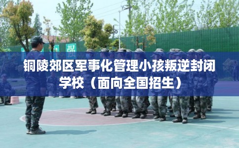 铜陵郊区军事化管理小孩叛逆封闭学校（面向全国招生）