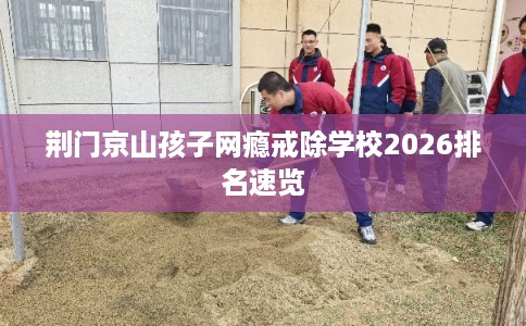 荆门京山孩子网瘾戒除学校2026排名速览