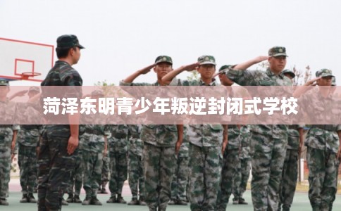 菏泽东明青少年叛逆封闭式学校