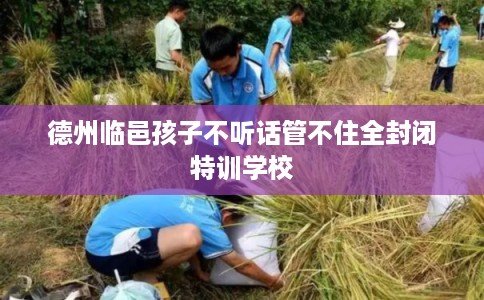 德州临邑孩子不听话管不住全封闭特训学校