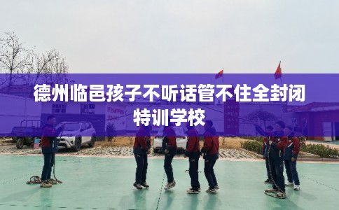 德州临邑孩子不听话管不住全封闭特训学校