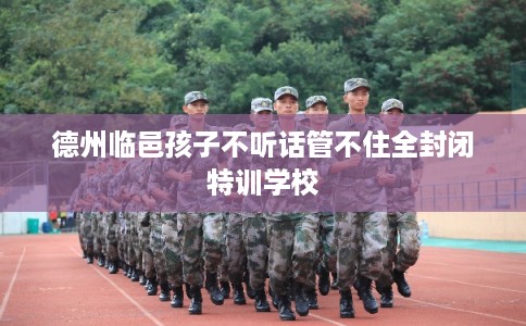 德州临邑孩子不听话管不住全封闭特训学校