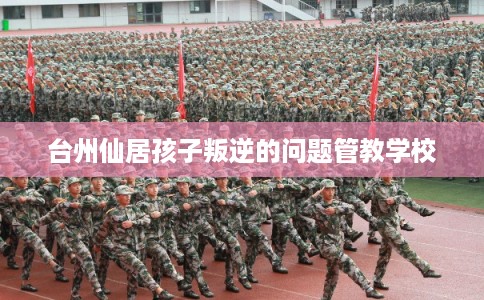 台州仙居孩子叛逆的问题管教学校