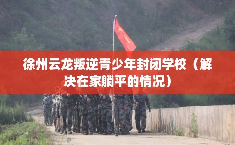 徐州云龙叛逆青少年封闭学校(解决在家躺平的情况) 徐州云龙叛逆青少年封闭学校(解决在家躺平的情况)