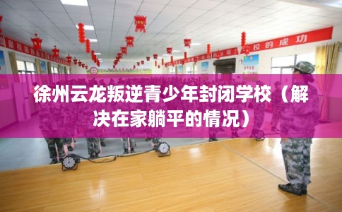 徐州云龙叛逆青少年封闭学校(解决在家躺平的情况) 徐州云龙叛逆青少年封闭学校(解决在家躺平的情况)