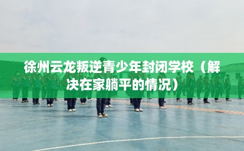 徐州云龙叛逆青少年封闭学校(解决在家躺平的情况) 徐州云龙叛逆青少年封闭学校(解决在家躺平的情况)