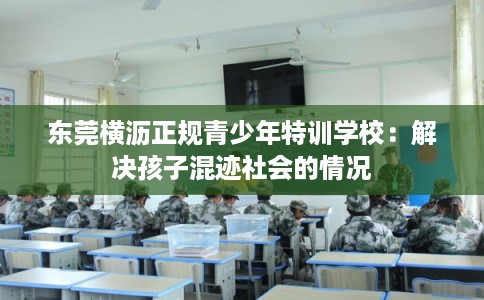 东莞横沥正规青少年特训学校：解决孩子混迹社会的情况