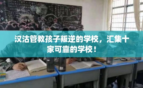 汉沽管教孩子叛逆的学校，汇集十家可靠的学校！