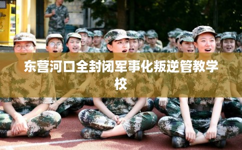 东营河口全封闭军事化叛逆管教学校