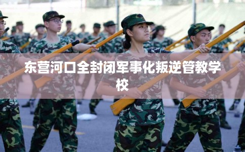 东营河口全封闭军事化叛逆管教学校