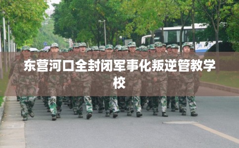 东营河口全封闭军事化叛逆管教学校