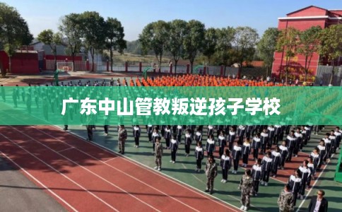 广东中山管教叛逆孩子学校