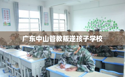 广东中山管教叛逆孩子学校