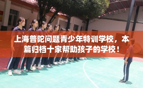 上海普陀问题青少年特训学校，本篇归档十家帮助孩子的学校！