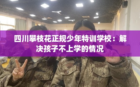四川攀枝花正规少年特训学校：解决孩子不上学的情况