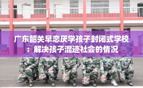 广东韶关早恋厌学孩子封闭式学校：解决孩子混迹社会的情况