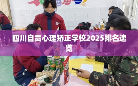四川自贡心理矫正学校2025排名速览 四川自贡心理矫正学校2025排名速览
