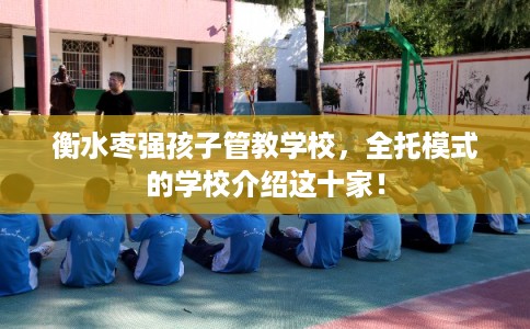 衡水枣强孩子管教学校，全托模式的学校介绍这十家！