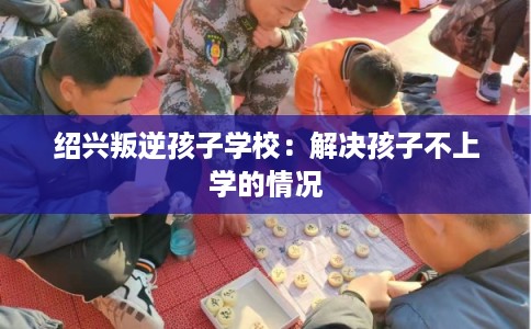 绍兴叛逆孩子学校：解决孩子不上学的情况