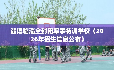 淄博临淄全封闭军事特训学校（2026年招生信息公布）