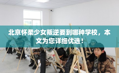 北京怀柔少女叛逆要到哪种学校，本文为您详细优选！