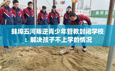 蚌埠五河叛逆青少年管教封闭学校：解决孩子不上学的情况