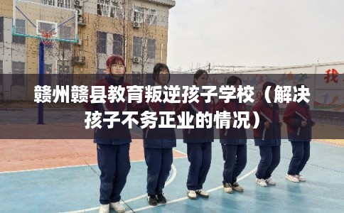 赣州赣县教育叛逆孩子学校（解决孩子不务正业的情况）
