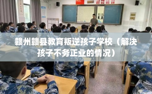 赣州赣县教育叛逆孩子学校（解决孩子不务正业的情况）