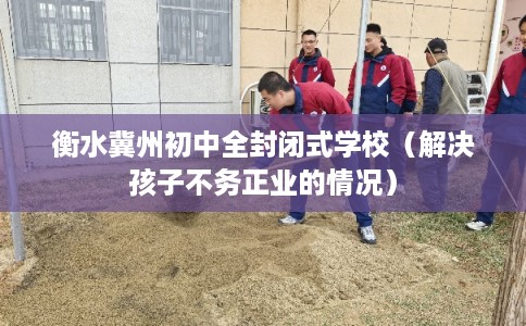 衡水冀州初中全封闭式学校（解决孩子不务正业的情况）