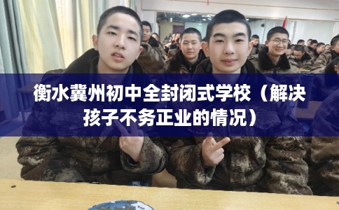 衡水冀州初中全封闭式学校（解决孩子不务正业的情况）