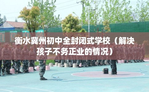 衡水冀州初中全封闭式学校（解决孩子不务正业的情况）