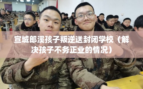 宣城郎溪孩子叛逆送封闭学校（解决孩子不务正业的情况）
